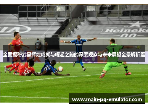 全面揭秘武磊辉煌成就与崛起之路的深度观察与未来展望全景解析篇