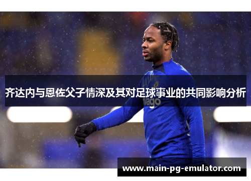 齐达内与恩佐父子情深及其对足球事业的共同影响分析