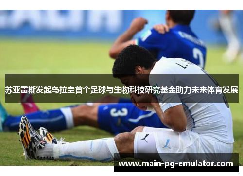 苏亚雷斯发起乌拉圭首个足球与生物科技研究基金助力未来体育发展
