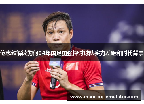 范志毅解读为何94年国足更强探讨球队实力差距和时代背景