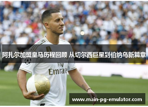 阿扎尔加盟皇马历程回顾 从切尔西巨星到伯纳乌新篇章