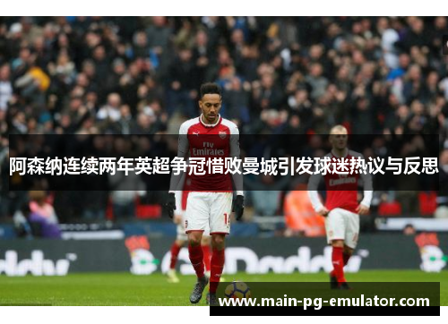 阿森纳连续两年英超争冠惜败曼城引发球迷热议与反思